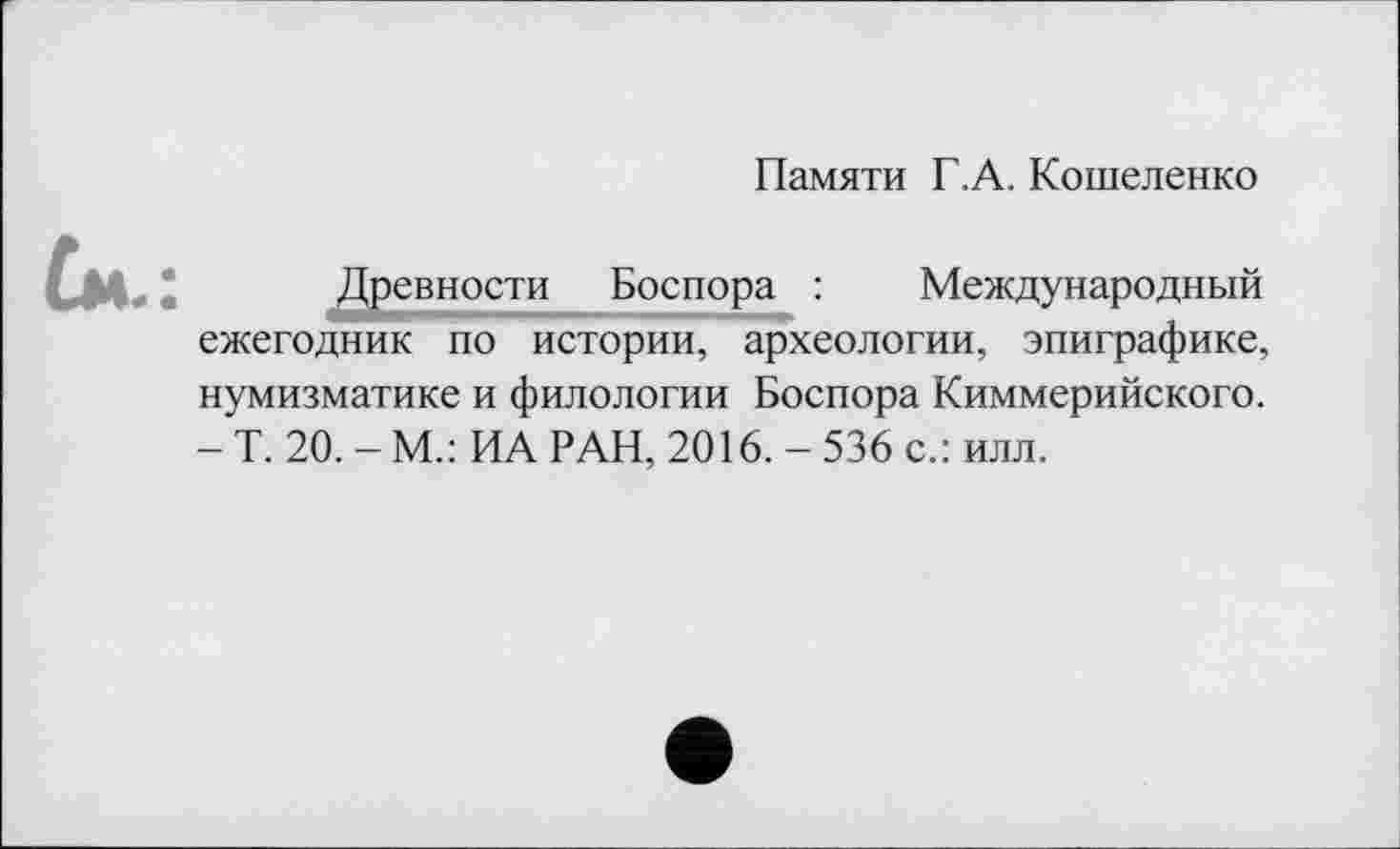 ﻿Памяти Г.А. Кошеленко
Ù»
Древности Боспора : Международный ежегодник по истории, археологии, эпиграфике, нумизматике и филологии Боспора Киммерийского. - Т. 20. - М.: ИА РАН, 2016. - 536 с.: илл.